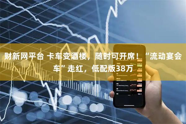 财新网平台 卡车变酒楼，随时可开席！“流动宴会车”走红，低配版38万