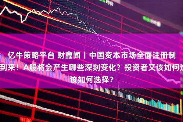 亿牛策略平台 财鑫闻丨中国资本市场全面注册制时代到来！A股将会产生哪些深刻变化？投资者又该如何选择？