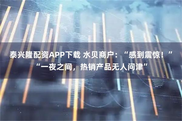 泰兴隆配资APP下载 水贝商户：“感到震惊！”“一夜之间，热销产品无人问津”