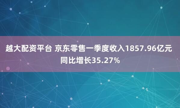 越大配资平台 京东零售一季度收入1857.96亿元 同比增长35.27%
