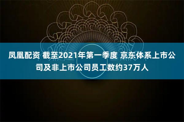 凤凰配资 截至2021年第一季度 京东体系上市公司及非上市公司员工数约37万人