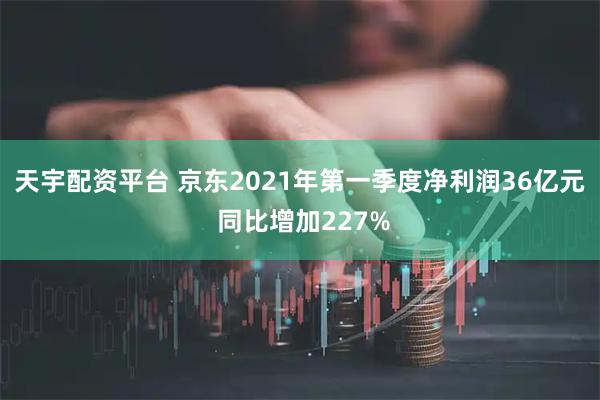 天宇配资平台 京东2021年第一季度净利润36亿元 同比增加227%