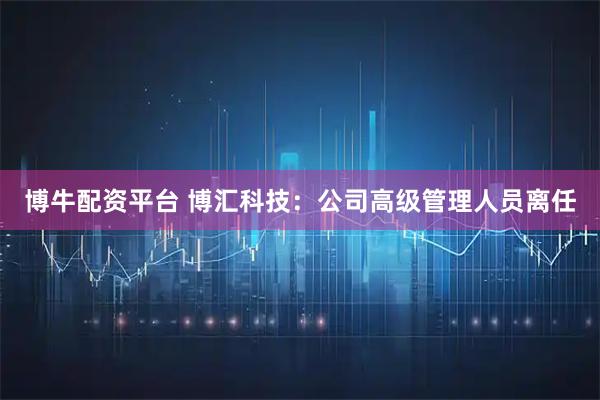 博牛配资平台 博汇科技：公司高级管理人员离任