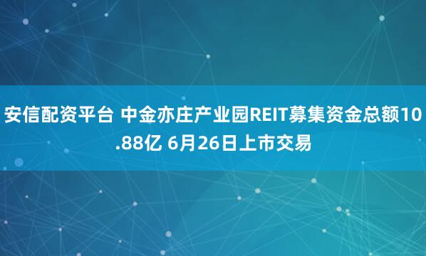 安信配资平台 中金亦庄产业园REIT募集资金总额10.88亿 6月26日上市交易