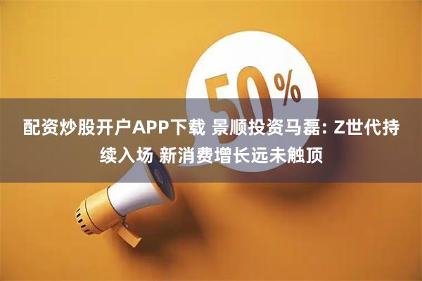 配资炒股开户APP下载 景顺投资马磊: Z世代持续入场 新消费增长远未触顶