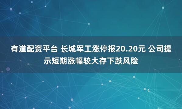 有道配资平台 长城军工涨停报20.20元 公司提示短期涨幅较大存下跌风险
