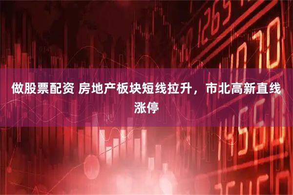 做股票配资 房地产板块短线拉升，市北高新直线涨停