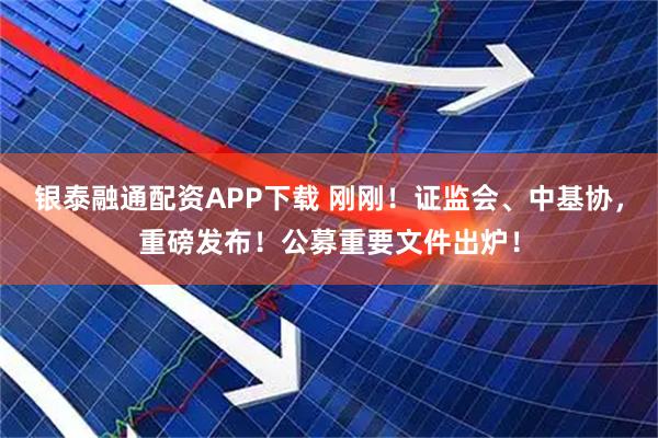 银泰融通配资APP下载 刚刚！证监会、中基协，重磅发布！公募重要文件出炉！
