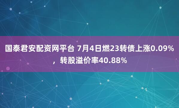 国泰君安配资网平台 7月4日燃23转债上涨0.09%,转股溢价率40.88%