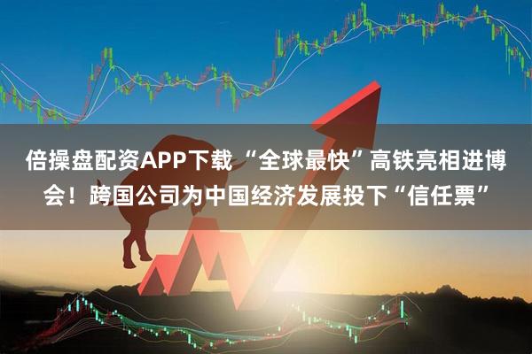 倍操盘配资APP下载 “全球最快”高铁亮相进博会!跨国公司为中国经济发展投下“信任票”