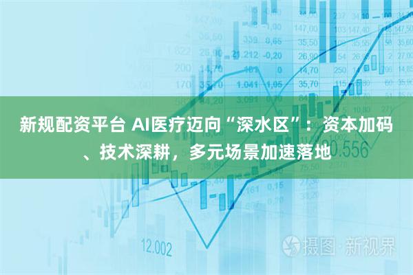 新规配资平台 AI医疗迈向“深水区”:资本加码、技术深耕,多元场景加速落地