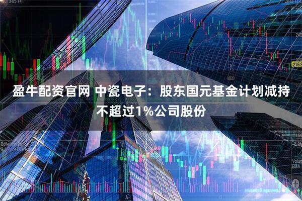 盈牛配资官网 中瓷电子：股东国元基金计划减持不超过1%公司股份
