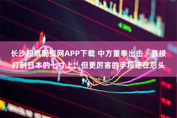 长沙股票配资网APP下载 中方重拳出击，直接打到日本的七寸上，但更厉害的手段还在后头
