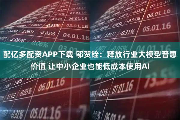 配亿多配资APP下载 邬贺铨：释放行业大模型普惠价值 让中小企业也能低成本使用AI