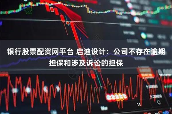 银行股票配资网平台 启迪设计：公司不存在逾期担保和涉及诉讼的担保